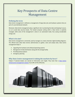Key Prospects of Data Centre
Management
Defining the term
Data Centre management is defined as management of large data sets and hardware systems that are
part of a vast distributed network.
Moreover, Data Centre management plays a significant role in protecting the data and keeping it secure,
so as to avoid data security breaks. The hosted computer setting within a Data Centre is explicitly
managed, while some of the management is done in an automated mode, thus saving considerable
energy cost.
What is its aim?
Data Centre management is eminently used by managers to create schematic digital building diagrams.
The offered tools allow Data Centres administrators to gather, store and analyse data. Data Centre
management helps in
 Upgrading the hardware and software/operating systems
 Management of data distribution along with the storage facility
 Providing backup options
 Emergency planning
Why Data Centre management is taking the markets by force?
Today’s IT decision-makers are starved of information and insight. They insist that a Data Centre
infrastructure management solution must offer all this efficiently.
 