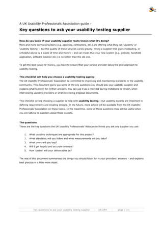 A UK Usability Professionals Association guide -

Key questions to ask your usability testing supplier

How do you know if your usability supplier really knows what it’s doing?
More and more service providers (e.g. agencies, contractors, etc.) are offering what they call ‘usability’ or
‘usability testing’ – but the quality of these services varies greatly. Hiring a supplier that gives misleading, or
unhelpful advice is a waste of time and money – and can mean that your new system (e.g. website, handheld
application, software solution etc.) is no better than the old one.


To get the best value for money, you have to ensure that your service provider takes the best approach to
usability testing.


This checklist will help you choose a usability-testing agency
The UK Usability Professionals’ Association is committed to improving and maintaining standards in the usability
community. This document gives you some of the key questions you should ask your usability supplier and
explains what to listen for in their answers. You can use it as a checklist during invitations to tender, when
interviewing usability providers or when reviewing proposal documents.


This checklist covers choosing a supplier to help with usability testing – but usability experts are important in
defining requirements and creating designs. In the future, more advice will be available from the UK Usability
Professionals’ Association on these topics. In the meantime, some of these questions may still be useful when
you are talking to suppliers about those aspects.



The questions
These are the key questions the UK Usability Professionals’ Association thinks you ask any supplier you use:


    1.   What usability techniques are appropriate for this project?
    2.   What standards will you follow and what measurements will you take?
    3.   What users will you test?
    4.   Will I get helpful and accurate answers?
    5.   How ‘usable’ will your deliverables be?


The rest of this document summarises the things you should listen for in your providers’ answers – and explains
best practice in a little more detail.




             Key questions to ask your usability testing supplier      :   UK UPA      :     page 1 of 6
 