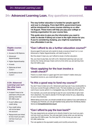 The way further education is funded for people aged 24
and over is changing. From April 2013, government loans
will be introduced for some courses starting on or after
1st August. These loans will help you pay your college or
training organisation for your course fees.
This guide aims to give you the information you need in
order to decide if taking out a loan is the right choice for you.
If you’re considering studying, you might be surprised by
how affordable it can be.
“Can I afford to do a further education course?”
Anyone aged 24 and over who wants to study a course at level 3 or 4, or an
Advanced or Higher Apprenticeship, will need to pay for it.
But this doesn’t mean you can’t afford to study in further education.
Yes, you have to pay fees, but with a 24+ Advanced Learning Loan you can
borrow the money and pay it back a bit at a time when you are earning more
than £21,000 a year.
“Does applying for the loan involve a
credit check?”
There’s no credit check or upper age limit and it doesn’t matter what your
household income is, you could still get a loan.
“Is this a good way to fund my course?”
You don’t have to take out a 24+ Advanced Learning Loan if you would prefer to
fund your course through a different route. The loan enables you to pay for the
cost of your course upfront in a manageable way, but there are other options.
For example, you could use savings to pay for your course fees or get a loan
from elsewhere. You need to decide if it’s the right choice for you, depending
on your circumstances.
Before taking out any loan, you should consider all your options. If you want advice on
managing your finances, you can get impartial money advice from the Money Advice
Service at moneyadviceservice.org.uk
“Can I afford to pay the loan back?”
The way repayments are worked out is directly linked to how much you earn,
not how much you borrow. You only pay back money when you are earning
more than £21,000 a year. You then pay 9% of the money you earn over
£21,000, before tax.
The rule applies to the equivalent weekly and monthly amounts too.
Eligible courses
include:
•	 Access to HE Diploma
•	Advanced
	Apprenticeship
•	 Higher Apprenticeship
•	 A levels
•	 Diplomas at level
	 3 and 4
•	 Certificates at level
	 3 and 4
A 24+ Advanced
Learning Loan isn’t
like other loans
because:
•	 It doesn’t have to be
	 paid back until you are
	 earning more than
	 £21,000 a year
•	 It won’t affect your
	 credit rating
•	 Your credit rating
	 will not be taken
	 into account
•	 Repayments are linked
	 to how much you earn,
	 not how much you
	borrow
24+ Advanced Learning Loan. Key questions answered.
1
 