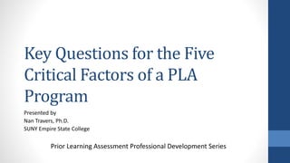 Key Questions for the Five
Critical Factors of a PLA
Program
Presented by
Nan Travers, Ph.D.
SUNY Empire State College
Prior Learning Assessment Professional Development Series
 