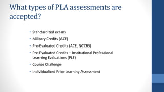 What types of PLA assessments are
accepted?
• Standardized exams
• Military Credits (ACE)
• Pre-Evaluated Credits (ACE, NCCRS)
• Pre-Evaluated Credits – Institutional Professional
Learning Evaluations (PLE)
• Course Challenge
• Individualized Prior Learning Assessment
 