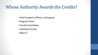 Whose Authority Awards the Credits?
• Chief Academic Officer or Designee
• Program Chairs
• Faculty Committees
• Individual Faculty
• Others?
 