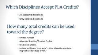 Which Disciplines Accept PLA Credits?
• All academic disciplines
• Only specific disciplines
How many total credits can be used
toward the degree?
• Limited number
• Advanced Standing/Transfer Credits
• Residential Credits
• Is there a different number of credits allowed toward the
degree based on type of PLA?
 
