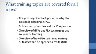 What training topics are covered for all
roles?
• The philosophical background of why the
college is engaging in PLA
• Policies and procedures of the PLA process
• Overview of different PLA techniques and
sources of learning
• Overview of how PLA can meet learning
outcomes and be applied to credentials
 