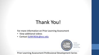 Thank You!
For more information on Prior Learning Assessment
• View additional videos
• Contact SUNY.REAL@esc.edu
Prior Learning Assessment Professional Development Series
 