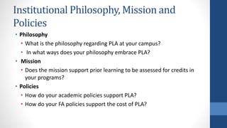 Institutional Philosophy, Mission and
Policies
• Philosophy
• What is the philosophy regarding PLA at your campus?
• In what ways does your philosophy embrace PLA?
• Mission
• Does the mission support prior learning to be assessed for credits in
your programs?
• Policies
• How do your academic policies support PLA?
• How do your FA policies support the cost of PLA?
 