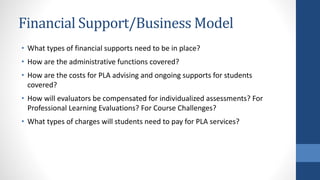 Financial Support/Business Model
• What types of financial supports need to be in place?
• How are the administrative functions covered?
• How are the costs for PLA advising and ongoing supports for students
covered?
• How will evaluators be compensated for individualized assessments? For
Professional Learning Evaluations? For Course Challenges?
• What types of charges will students need to pay for PLA services?
 