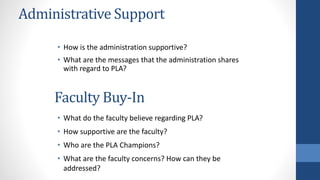 Administrative Support
• How is the administration supportive?
• What are the messages that the administration shares
with regard to PLA?
• What do the faculty believe regarding PLA?
• How supportive are the faculty?
• Who are the PLA Champions?
• What are the faculty concerns? How can they be
addressed?
Faculty Buy-In
 