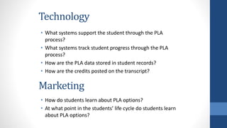 Technology
• What systems support the student through the PLA
process?
• What systems track student progress through the PLA
process?
• How are the PLA data stored in student records?
• How are the credits posted on the transcript?
Marketing
• How do students learn about PLA options?
• At what point in the students’ life cycle do students learn
about PLA options?
 