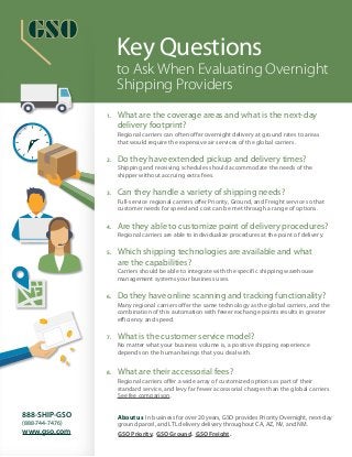 Key Questions
to Ask When Evaluating Overnight
Shipping Providers
About us In business for over 20 years, GSO provides Priority Overnight, next-day
ground parcel, and LTL delivery delivery throughout CA, AZ, NV, and NM.
GSO Priority. GSO Ground. GSO Freight.
888-SHIP-GSO
(888-744-7476)
www.gso.com
1.	 What are the coverage areas and what is the next-day
delivery footprint?
	 Regional carriers can often offer overnight delivery at ground rates to areas
that would require the expensive air services of the global carriers.
2.	 Do they have extended pickup and delivery times?
	 Shipping and receiving schedules should accommodate the needs of the
shipper without accruing extra fees.
3. 	 Can they handle a variety of shipping needs?
	 Full-service regional carriers offer Priority, Ground, and Freight service so that
customer needs for speed and cost can be met through a range of options.
4.	 Are they able to customize point of delivery procedures?
	 Regional carriers are able to individualize procedures at the point of delivery.
5. 	 Which shipping technologies are available and what
are the capabilities?
	 Carriers should be able to integrate with the specific shipping warehouse
management systems your business uses.
6. 	Do they have online scanning and tracking functionality?
	 Many regional carriers offer the same technology as the global carriers, and the
combination of this automation with fewer exchange points results in greater
efficiency and speed.
7. 	What is the customer service model?
	 No matter what your business volume is, a positive shipping experience
depends on the human beings that you deal with.
8. 	 What are their accessorial fees?
	 Regional carriers offer a wide array of customized options as part of their
standard service, and levy far fewer accessorial charges than the global carriers.
See fee comparison.
 
