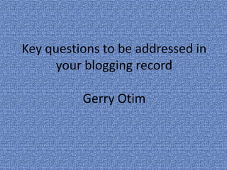 Key questions to be addressed in
      your blogging record

          Gerry Otim
 