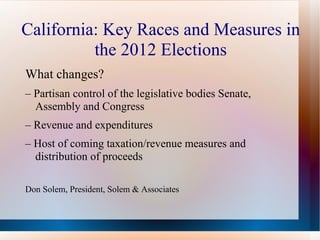 California: Key Races and Measures in
          the 2012 Elections
What changes?
– Partisan control of the legislative bodies Senate,
  Assembly and Congress
– Revenue and expenditures
– Host of coming taxation/revenue measures and
  distribution of proceeds

Don Solem, President, Solem & Associates
 