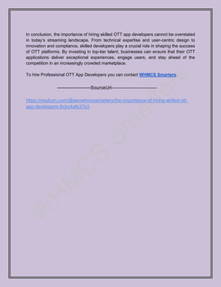 In conclusion, the importance of hiring skilled OTT app developers cannot be overstated
in today’s streaming landscape. From technical expertise and user-centric design to
innovation and compliance, skilled developers play a crucial role in shaping the success
of OTT platforms. By investing in top-tier talent, businesses can ensure that their OTT
applications deliver exceptional experiences, engage users, and stay ahead of the
competition in an increasingly crowded marketplace.
To hire Professional OTT App Developers you can contact WHMCS Smarters.
--------------------SourceUrl-----------------------------
https://medium.com/@seowhmcssmarters/the-importance-of-hiring-skilled-ott-
app-developers-8cbc4afe37b3
 