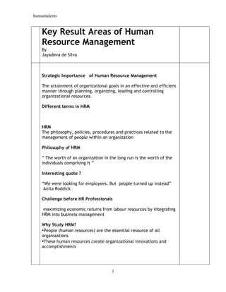 humantalents
1
Key Result Areas of Human
Resource Management
By
Jayadeva de Silva
Strategic Importance of Human Resource Management
The attainment of organizational goals in an effective and efficient
manner through planning, organizing, leading and controlling
organizational resources.
Different terms in HRM
HRM
The philosophy, policies, procedures and practices related to the
management of people within an organization
Philosophy of HRM
“ The worth of an organization in the long run is the worth of the
individuals comprising it ”
Interesting quote ?
“We were looking for employees. But people turned up instead”
Anita Roddick
Challenge before HR Professionals
maximizing economic returns from labour resources by integrating
HRM into business management
Why Study HRM?
•People (human resources) are the essential resource of all
organizations
•These human resources create organizational innovations and
accomplishments
 