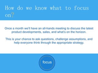 How do we know what to focus
on?
Once a month we’ll have an all-hands meeting to discuss the latest
product developments, sales, and what’s on the horizon.
This is your chance to ask questions, challenge assumptions, and
help everyone think through the appropriate strategy.
focus
 