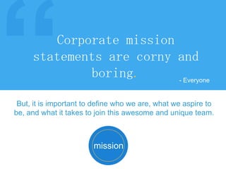Corporate mission
statements are corny and
boring.
- Everyone
mission
But, it is important to define who we are, what we aspire to
be, and what it takes to join this awesome and unique team.
 