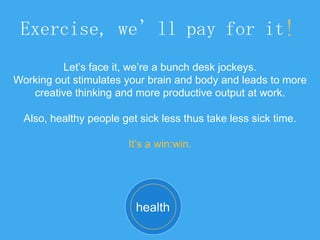 Exercise, we’ll pay for it!
Let’s face it, we’re a bunch desk jockeys.
Working out stimulates your brain and body and leads to more
creative thinking and more productive output at work.
Also, healthy people get sick less thus take less sick time.
It’s a win:win.
health
 