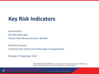 RIMS CONFIDENTIAL INFORMATION. Do not disclose without express permission of RIMS General
Counsel. Recording of this session via any media type is strictly prohibited.
Key Risk Indicators
Presented by:
Mr Peter Matruglio
Partner Risk Advisory Services, Deloitte
Mr Brad Tymmons
Enterprise Risk and Insurance Manager, EnergyAustralia
Monday 1st September 2014
 
