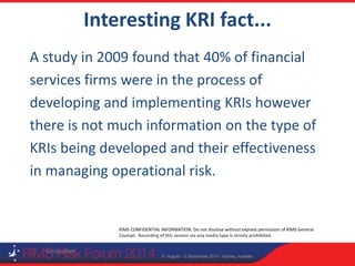 RIMS CONFIDENTIAL INFORMATION. Do not disclose without express permission of RIMS General
Counsel. Recording of this session via any media type is strictly prohibited.
Interesting KRI fact...
Unclassified
A study in 2009 found that 40% of financial
services firms were in the process of
developing and implementing KRIs however
there is not much information on the type of
KRIs being developed and their effectiveness
in managing operational risk.
 