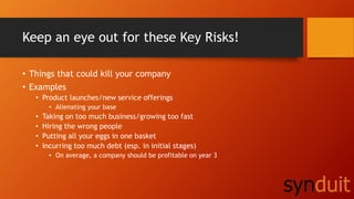 Keep an eye out for these Key Risks!
• Things that could kill your company
• Examples
• Product launches/new service offerings
• Alienating your base
• Taking on too much business/growing too fast
• Hiring the wrong people
• Putting all your eggs in one basket
• Incurring too much debt (esp. in initial stages)
• On average, a company should be profitable on year 3