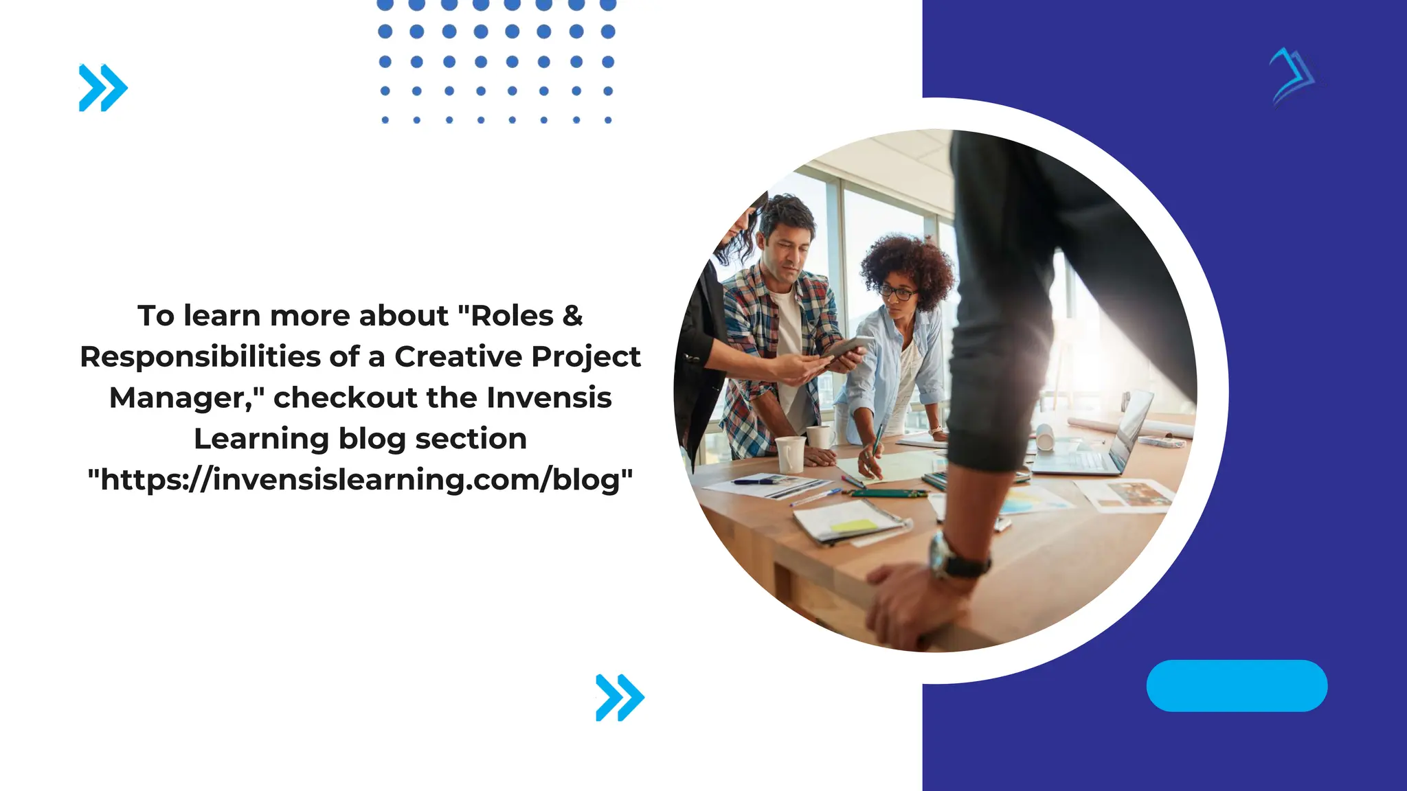 To learn more about "Roles &
Responsibilities of a Creative Project
Manager," checkout the Invensis
Learning blog section
"https://invensislearning.com/blog"
 
