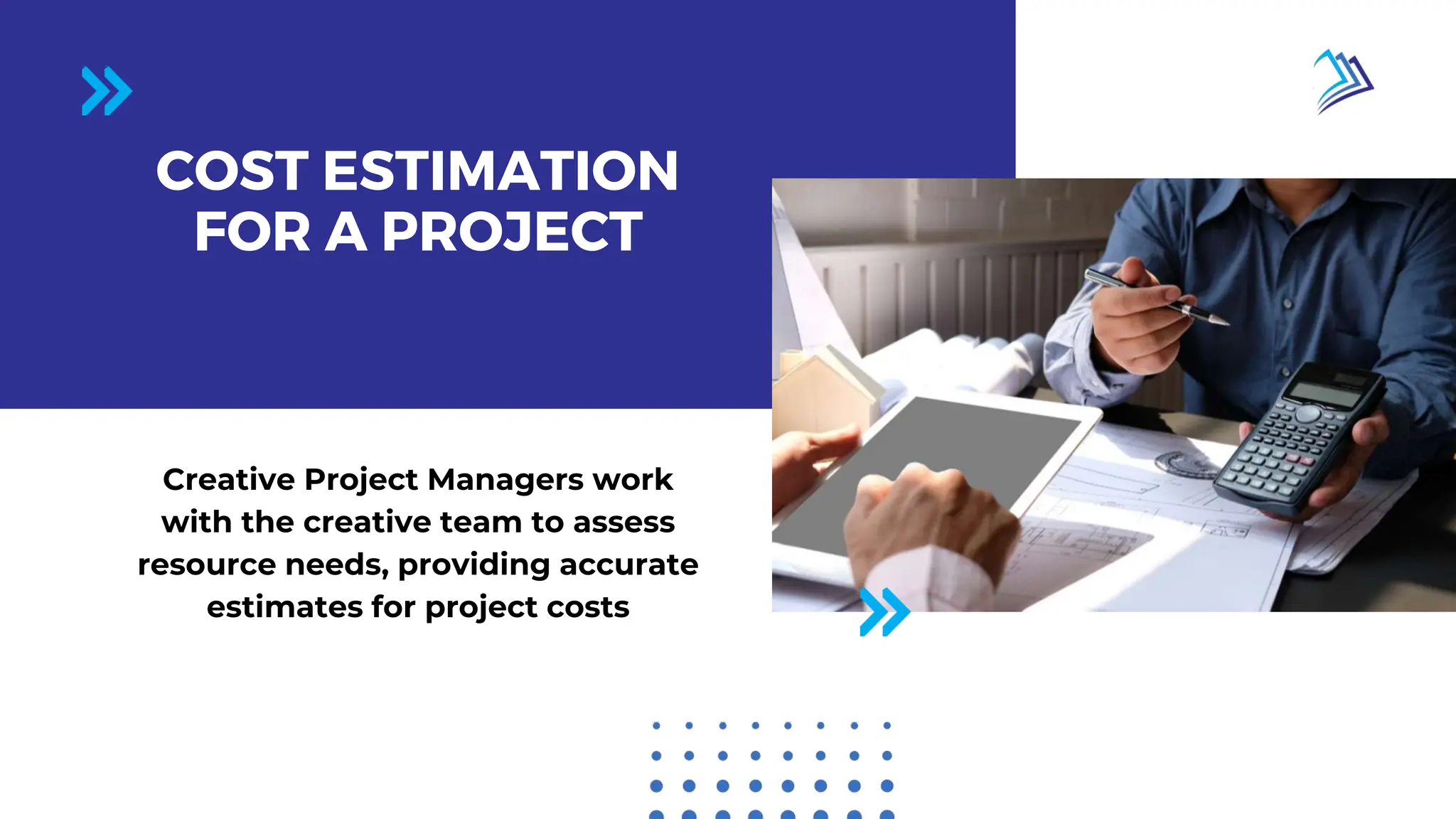 Page 02 / 10
COST ESTIMATION
FOR A PROJECT
Creative Project Managers work
with the creative team to assess
resource needs, providing accurate
estimates for project costs
 