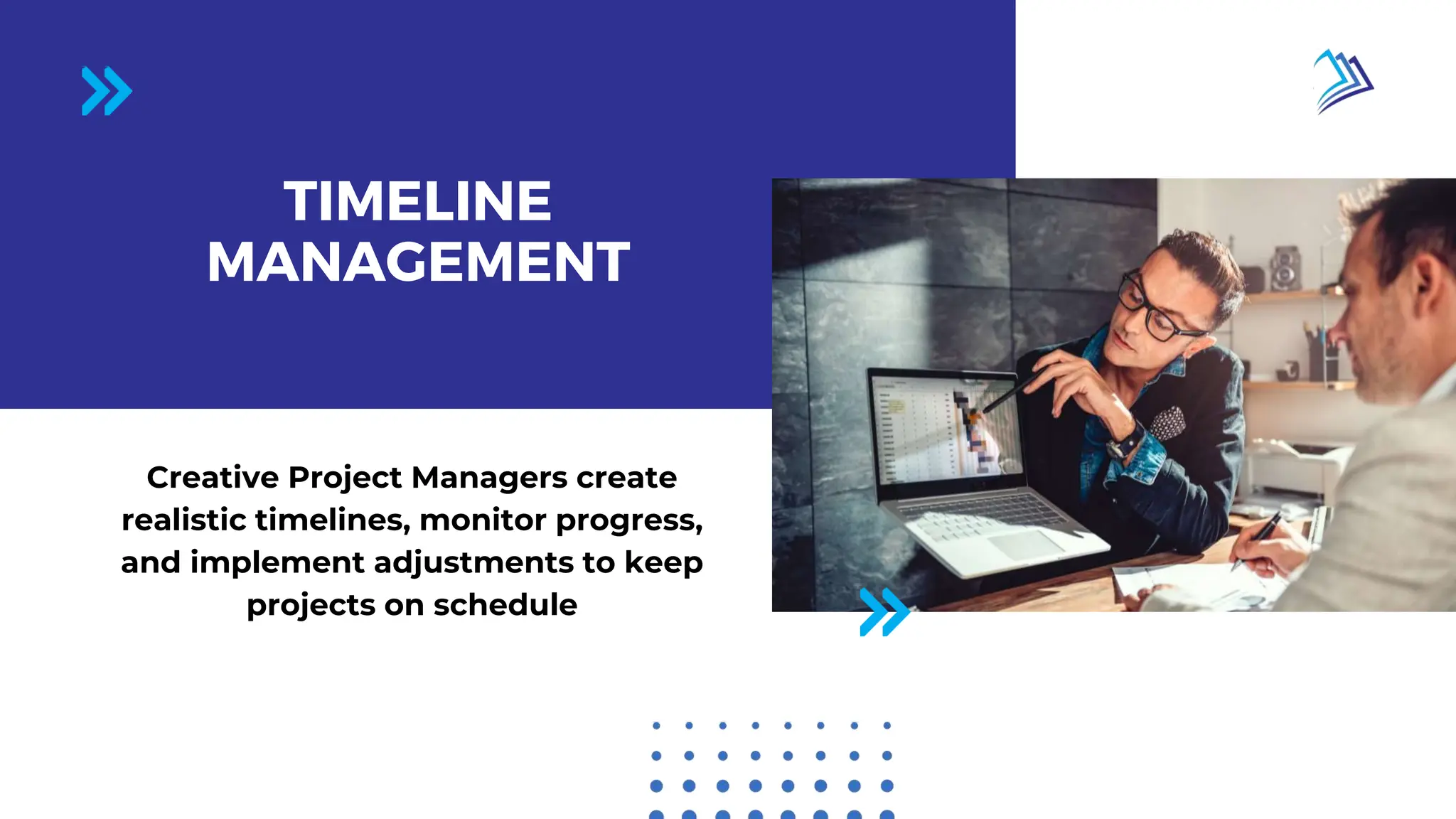 Page 02 / 10
TIMELINE
MANAGEMENT
Creative Project Managers create
realistic timelines, monitor progress,
and implement adjustments to keep
projects on schedule
 