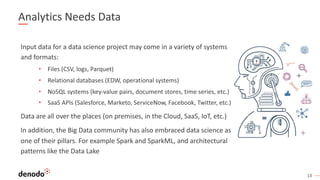 13
Analytics Needs Data
Input data for a data science project may come in a variety of systems
and formats:
• Files (CSV, logs, Parquet)
• Relational databases (EDW, operational systems)
• NoSQL systems (key-value pairs, document stores, time series, etc.)
• SaaS APIs (Salesforce, Marketo, ServiceNow, Facebook, Twitter, etc.)
Data are all over the places (on premises, in the Cloud, SaaS, IoT, etc.)
In addition, the Big Data community has also embraced data science as
one of their pillars. For example Spark and SparkML, and architectural
patterns like the Data Lake
 