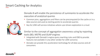 23
Smart Caching for Analytics
Denodo 8 will enable the persistence of summaries to accelerate the
execution of analytical queries
§ Common joins, aggregations and filters can be precomputed (in the cache or in a
data source) and used as starting points to accelerate queries
§ Key for LDW self-service initiatives where user-driven exploration is a must
Similar to the concept of aggregation awareness using by reporting
tools (BO, MSTR) and OLAP engines
§ Integrated with Denodo’s engine query rewriting rules and CBO to provide
features not available in any other vendor for LDW scenarios
§ Denodo can provide this acceleration technology for all data sources and all
consumers
 