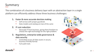 28
Summary
1. Faster & more accurate decision making
§ Self-service with proper guardrails
§ Data models and catalog are two of the same
2. IT cost reduction
▪ Decouple IT from business, giving them freedom to
choose the right technology for the right problem
3. Regulations, enterprise-wide governance &
data security
▪ Controlled access all data assets in secure,
business friendly format
▪ Full audit trails
The combination of a business delivery layer with an abstraction layer in a single
platform can efficiently address those three business challenges:
 