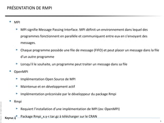 ©Keyrus-Allrightsreserved
3
PRÉSENTATION DE RMPI
 MPI
 MPI signifie Message Passing Interface. MPI définit un environnement dans lequel des
programmes fonctionnent en paralléle et communiquent entre eux en s’envoyant des
messages.
 Chaque programme possède une file de message (FIFO) et peut placer un message dans la file
d’un autre programme
 Lorsqu’il le souhaite, un programme peut traiter un message dans sa file
 OpenMPI
 Implémentation Open Source de MPI
 Maintenue et en développment actif
 Implémentation préconisée par le développeur du package Rmpi
 Rmpi
 Requiert l’installation d’une implémentation de MPI (ex: OpenMPI)
 Package Rmpi_x.y-r.tar.gz à télécharger sur le CRAN
 