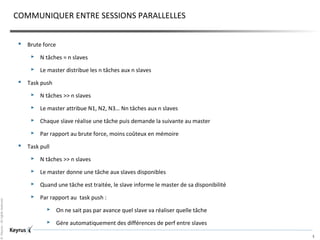 ©Keyrus-Allrightsreserved
5
COMMUNIQUER ENTRE SESSIONS PARALLELLES
 Brute force
 N tâches = n slaves
 Le master distribue les n tâches aux n slaves
 Task push
 N tâches >> n slaves
 Le master attribue N1, N2, N3… Nn tâches aux n slaves
 Chaque slave réalise une tâche puis demande la suivante au master
 Par rapport au brute force, moins coûteux en mémoire
 Task pull
 N tâches >> n slaves
 Le master donne une tâche aux slaves disponibles
 Quand une tâche est traitée, le slave informe le master de sa disponibilité
 Par rapport au task push :
 On ne sait pas par avance quel slave va réaliser quelle tâche
 Gére automatiquement des différences de perf entre slaves
 