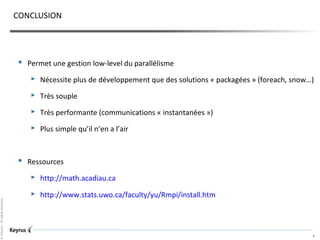 ©Keyrus-Allrightsreserved
7
CONCLUSION
 Permet une gestion low-level du parallélisme
 Nécessite plus de développement que des solutions « packagées » (foreach, snow…)
 Très souple
 Très performante (communications « instantanées »)
 Plus simple qu’il n’en a l’air
 Ressources
 http://math.acadiau.ca
 http://www.stats.uwo.ca/faculty/yu/Rmpi/install.htm
 
