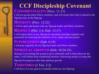 CCF Discipleship Covenant C ONFIDENTIALITY  (Prov. 11:13)  I will not gossip about fellow members, and will ensure that what is shared in the Dgroup stays in the Dgroup. H ONESTY  (Prov. 12:22)  I will be open and honest with my Dgroup leader and fellow members. R ESPECT  (Phil. 2:4; Heb. 13:17)  I will respect those in my Dgroup by attending meetings regularly and punctually by honoring the authority of my leader and area pastor. I NTERCESSION  (Eph. 6:18)  I will pray regularly for my Dgroup leader and fellow members. S PIRITUAL GROWTH  (Heb. 10:24-25)  Because I am joining this group to grow spiritually and to help others do the same, I will refrain from conducting business, borrowing money or using this Dgroup for purposes other than spiritual growth.   T IMOTHIES  (2 Tim. 2:2)  I will have it as my goal to eventually build my own Dgroup. 