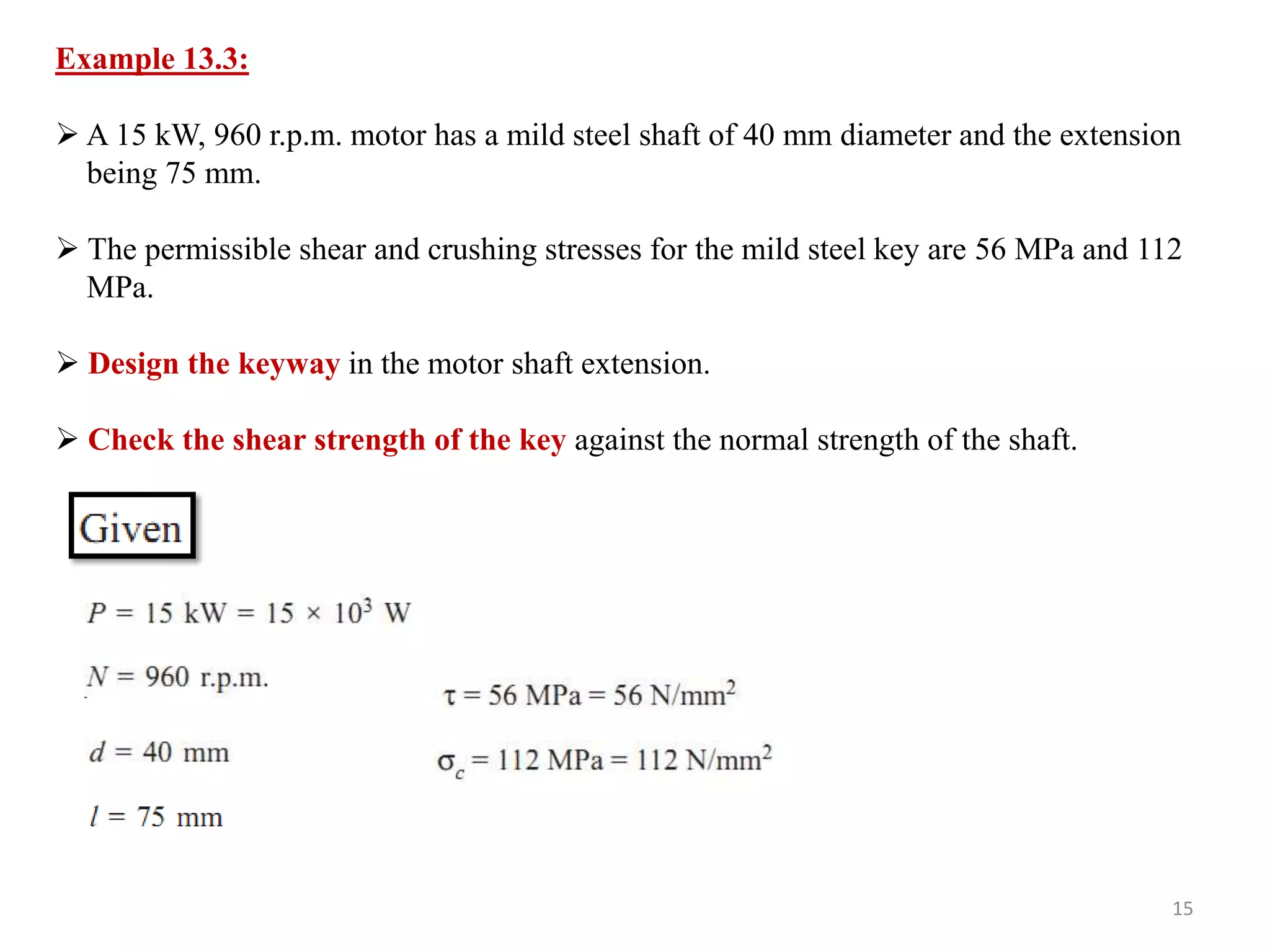 Example 13.3:

 A 15 kW, 960 r.p.m. motor has a mild steel shaft of 40 mm diameter and the extension
  being 75 mm.

 The permissible shear and crushing stresses for the mild steel key are 56 MPa and 112
  MPa.

 Design the keyway in the motor shaft extension.

 Check the shear strength of the key against the normal strength of the shaft.




                                                                                      15
 