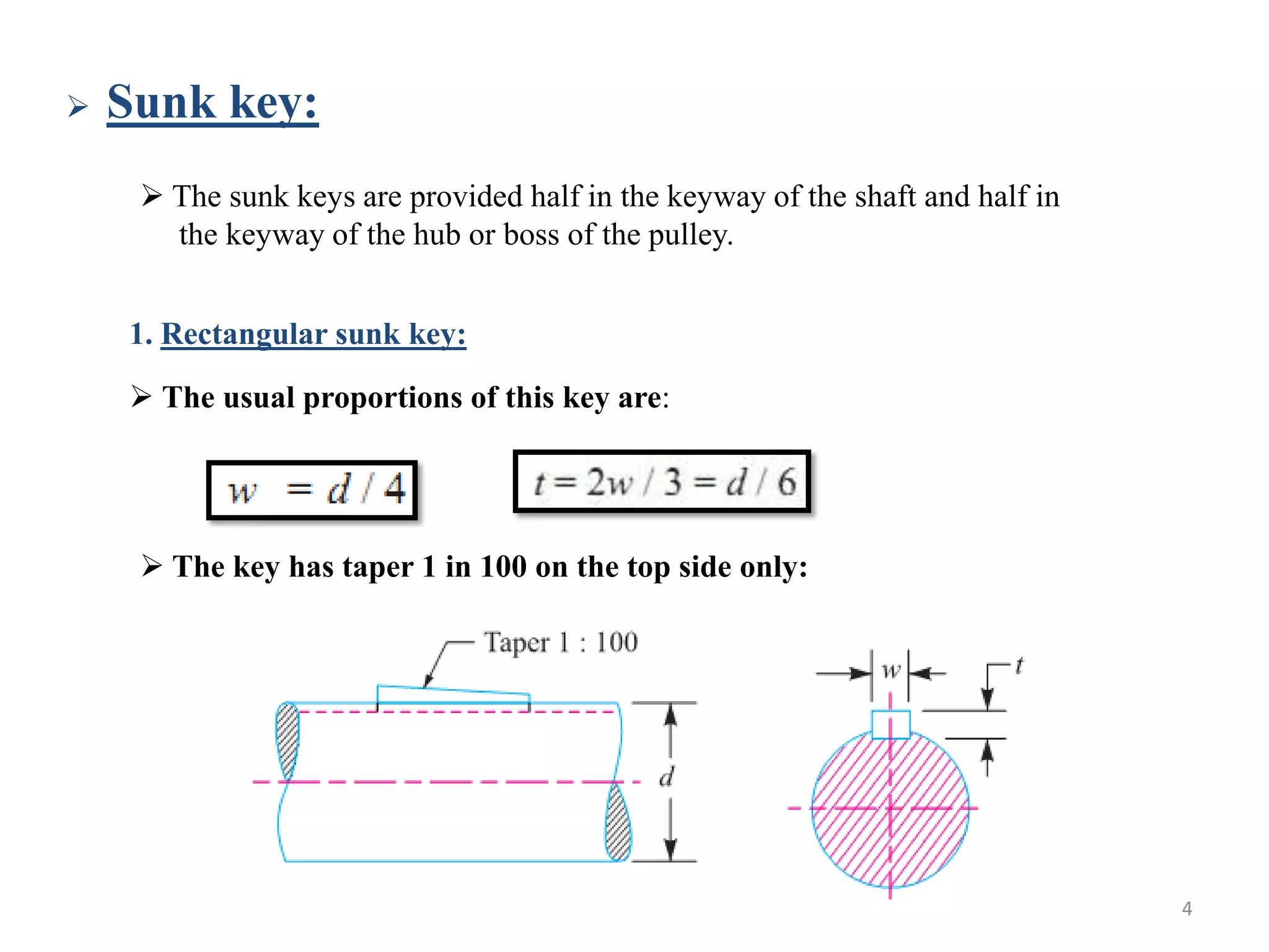    Sunk key:
      The sunk keys are provided half in the keyway of the shaft and half in
       the keyway of the hub or boss of the pulley.


    1. Rectangular sunk key:
     The usual proportions of this key are:




      The key has taper 1 in 100 on the top side only:




                                                                                4
 