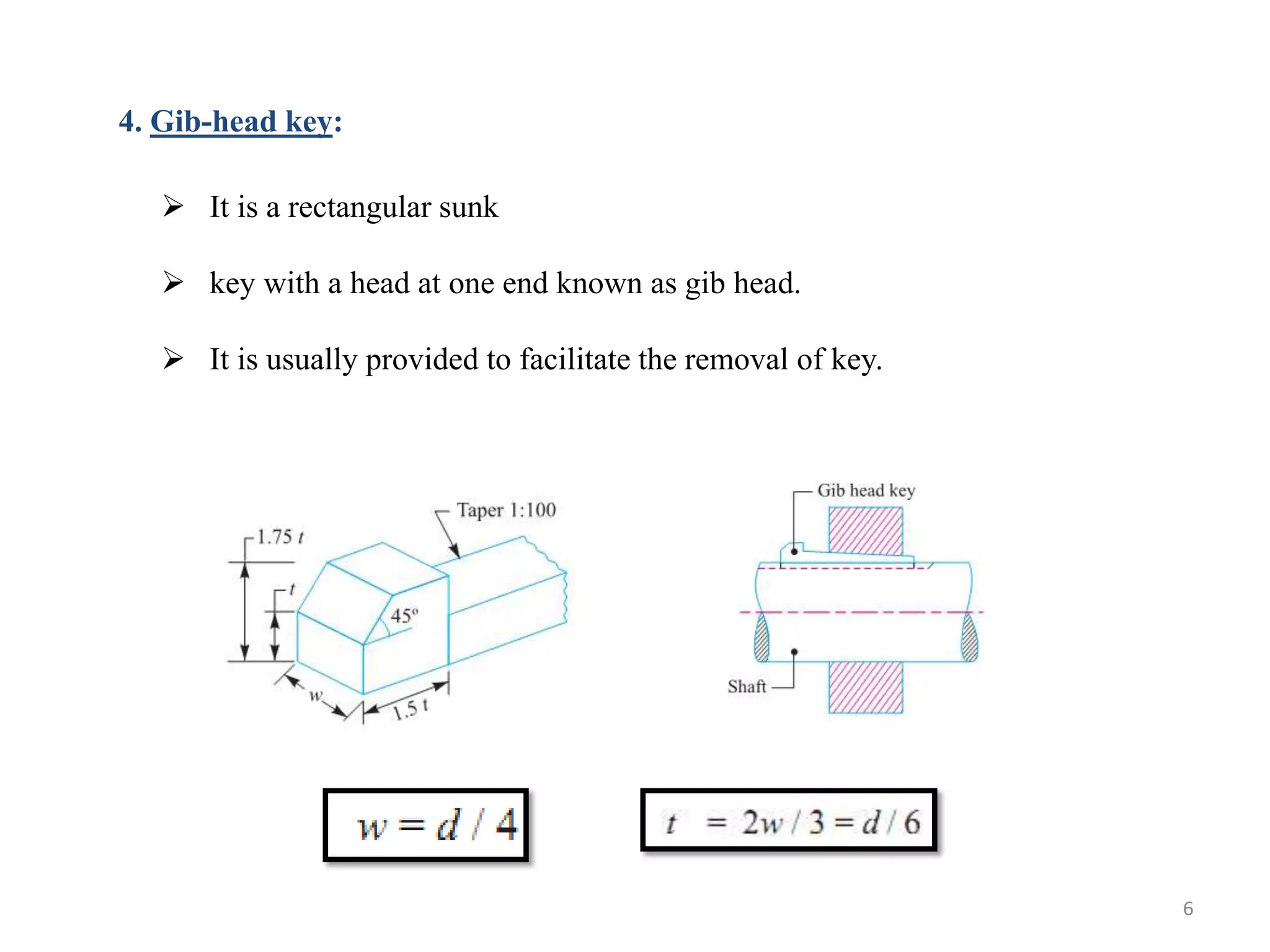 4. Gib-head key:

    It is a rectangular sunk

    key with a head at one end known as gib head.

    It is usually provided to facilitate the removal of key.




                                                                6
 