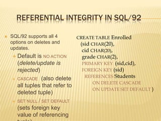 REFERENTIAL INTEGRITY IN SQL/92
 SQL/92 supports all 4
options on deletes and
updates.
 Default is NO ACTION
(delete/update is
rejected)
 CASCADE (also delete
all tuples that refer to
deleted tuple)
 SET NULL / SET DEFAULT
(sets foreign key
value of referencing
CREATE TABLE Enrolled
(sid CHAR(20),
cid CHAR(20),
grade CHAR(2),
PRIMARY KEY (sid,cid),
FOREIGN KEY (sid)
REFERENCES Students
ON DELETE CASCADE
ON UPDATE SET DEFAULT )
 