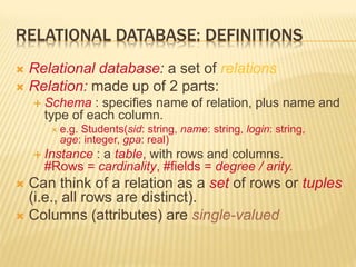 RELATIONAL DATABASE: DEFINITIONS
 Relational database: a set of relations
 Relation: made up of 2 parts:
 Schema : specifies name of relation, plus name and
type of each column.
 e.g. Students(sid: string, name: string, login: string,
age: integer, gpa: real)
 Instance : a table, with rows and columns.
#Rows = cardinality, #fields = degree / arity.
 Can think of a relation as a set of rows or tuples
(i.e., all rows are distinct).
 Columns (attributes) are single-valued
 
