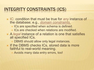 INTEGRITY CONSTRAINTS (ICS)
 IC: condition that must be true for any instance of
the database; e.g., domain constraints.
 ICs are specified when schema is defined.
 ICs are checked when relations are modified.
 A legal instance of a relation is one that satisfies
all specified ICs.
 DBMS should allow only legal instances.
 If the DBMS checks ICs, stored data is more
faithful to real-world meaning.
 Avoids many data entry errors, too!
 