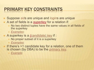 PRIMARY KEY CONSTRAINTS
 Suppose sids are unique and logins are unique
 A set of fields is a superkey for a relation if:
 No two distinct tuples have the same values in all fields of
the superkey
 Examples:
 A superkey is a (candidate) key if :
 No proper subset of it is a superkey
 Examples:
 If there’s >1 candidate key for a relation, one of them
is chosen (by DBA) to be the primary key.
 Example:
 