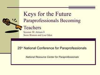 Keys for the Future  Paraprofessionals Becoming Teachers   Session 38: Atrium 8 Susie Branon and Lisa Oden 25 th  National Conference for Paraprofessionals  National Resource Center for Paraprofessionals  