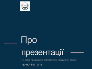Про
презентації
Як засіб просування бібліотечних продуктів і послуг
ТЕРНОПІЛЬ - 2015
 