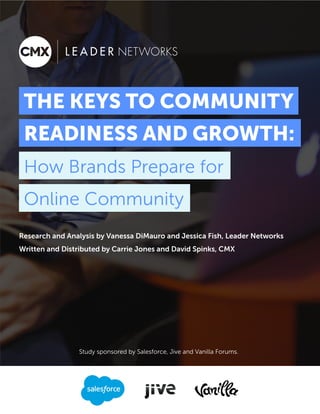 1
Research and Analysis by Vanessa DiMauro and Jessica Fish, Leader Networks
Written and Distributed by Carrie Jones and David Spinks, CMX
KEYS TO COMMUNITY
READINESS AND GROWTH:
How Brands Prepare for
Online Community
Study sponsored by Salesforce, Jive and Vanilla Forums.
 