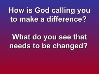 How is God calling you to make a difference?    What do you see that needs to be changed?  