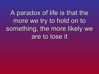A paradox of life is that the more we try to hold on to something, the more likely we are to lose it 