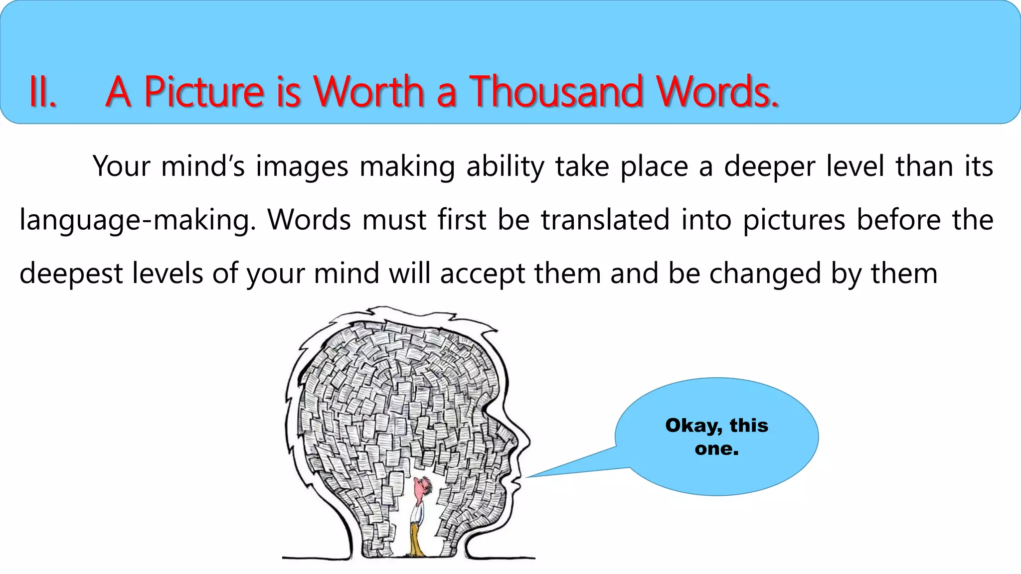 II. A Picture is Worth a Thousand Words.
Your mind’s images making ability take place a deeper level than its
language-making. Words must first be translated into pictures before the
deepest levels of your mind will accept them and be changed by them
Okay, this
one.
 