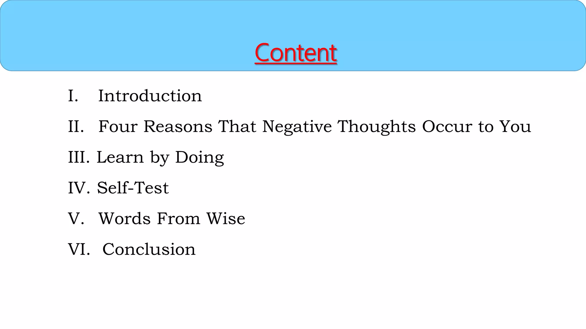 Content
I. Introduction
II. Four Reasons That Negative Thoughts Occur to You
III. Learn by Doing
IV. Self-Test
V. Words From Wise
VI. Conclusion
 