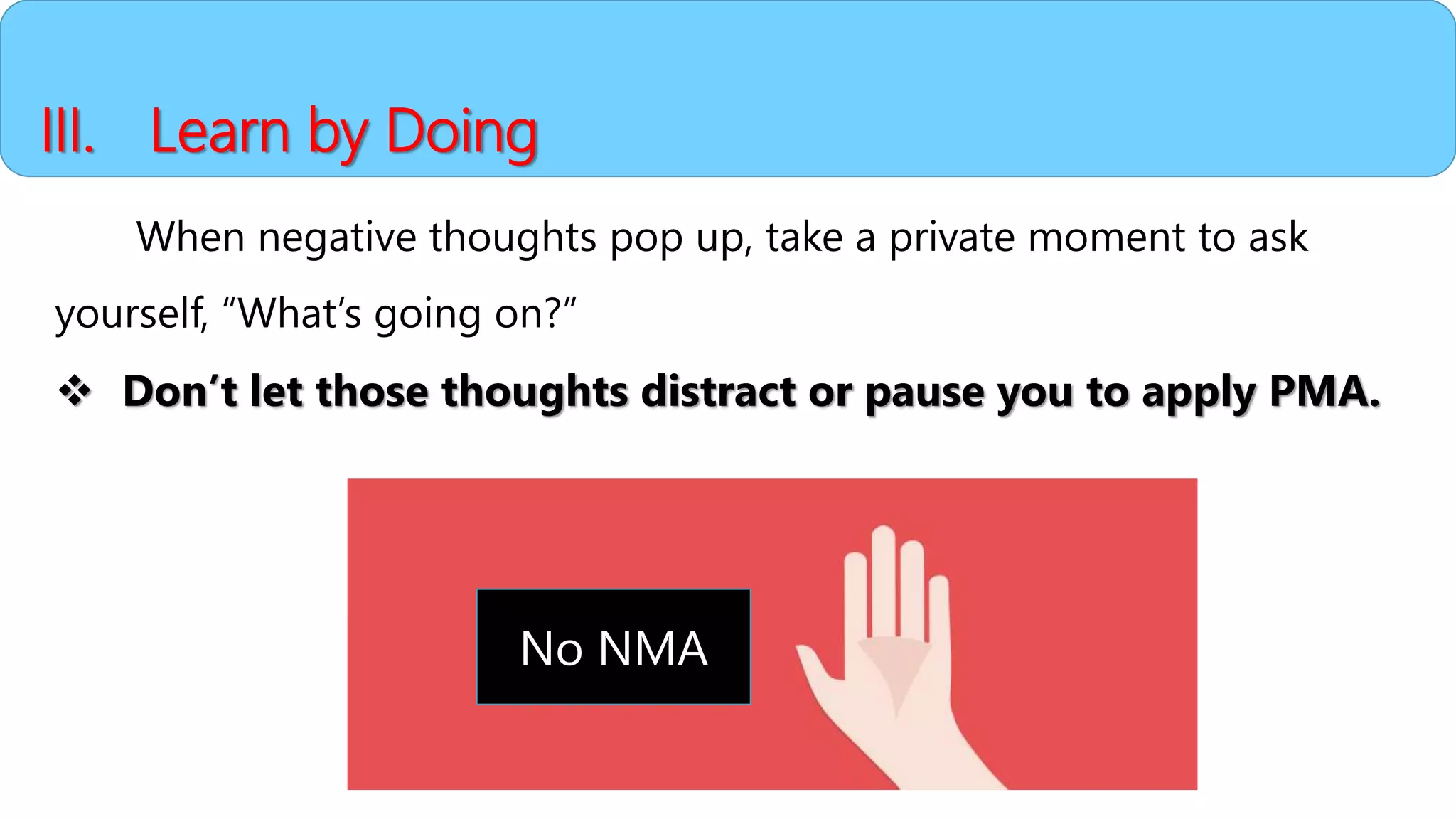 III. Learn by Doing
When negative thoughts pop up, take a private moment to ask
yourself, “What’s going on?”
 Don’t let those thoughts distract or pause you to apply PMA.
No NMA
 