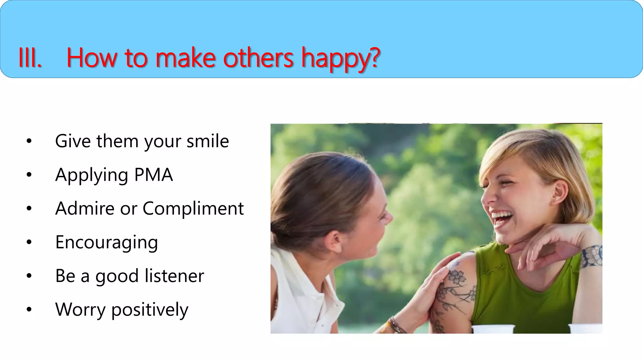 • Give them your smile
• Applying PMA
• Admire or Compliment
• Encouraging
• Be a good listener
• Worry positively
III. How to make others happy?
 